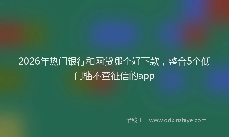 2026年热门银行和网贷哪个好下款，整合5个低门槛不查征信的app