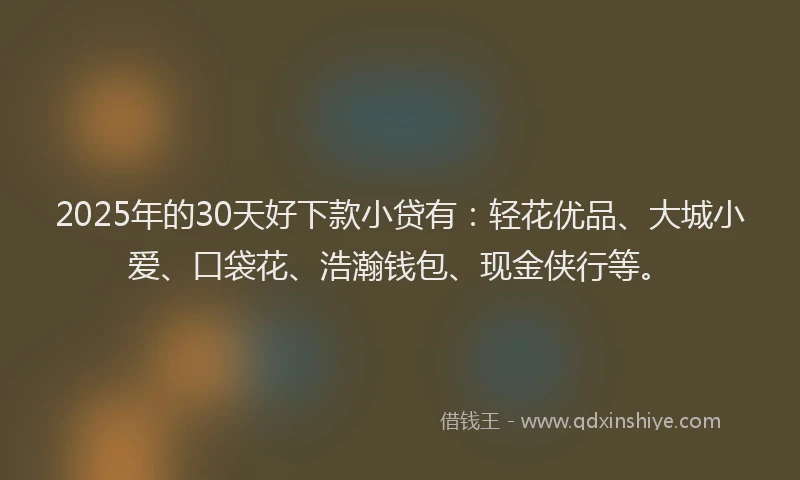 2025年的30天好下款小贷有：轻花优品、大城小爱、口袋花、浩瀚钱包、现金侠行等。