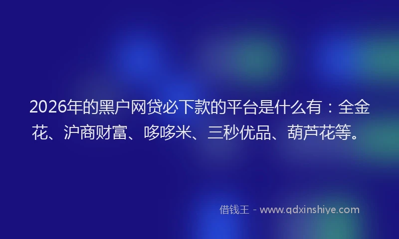 2026年的黑户网贷必下款的平台是什么有：全金花、沪商财富、哆哆米、三秒优品、葫芦花等。