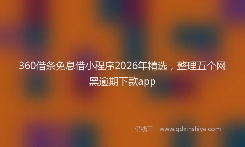 360借条免息借小程序2026年精选，整理五个网黑逾期下款app