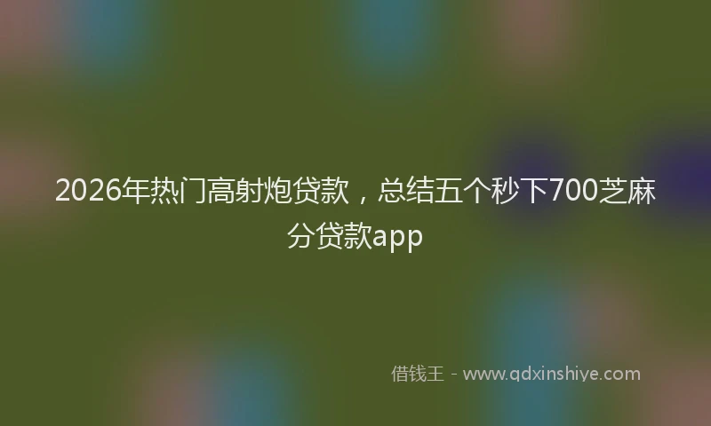 2026年热门高射炮贷款，总结五个秒下700芝麻分贷款app