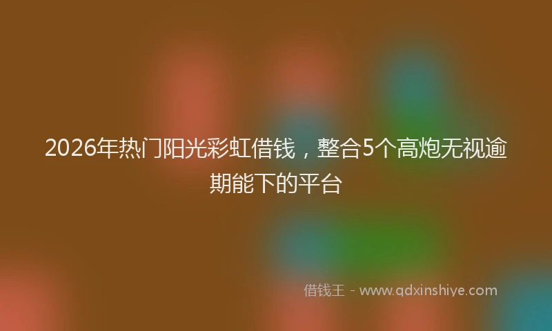 2026年热门阳光彩虹借钱，整合5个高炮无视逾期能下的平台