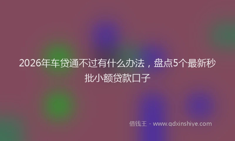2026年车贷通不过有什么办法,盘点5个最新秒批小额贷款口子