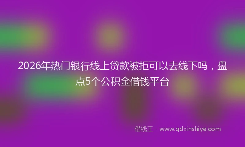 2026年热门银行线上贷款被拒可以去线下吗，盘点5个公积金借钱平台