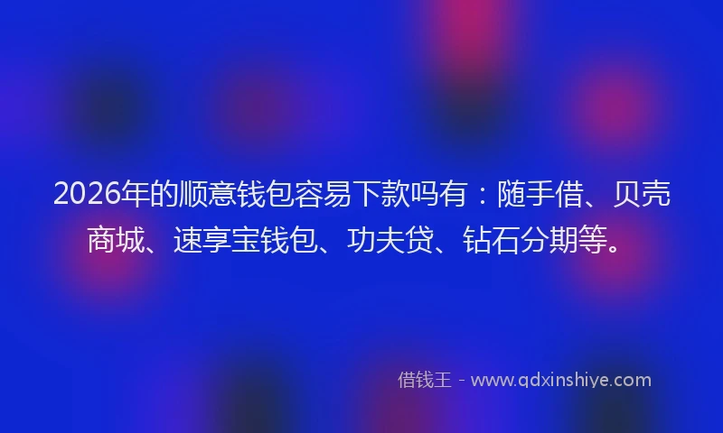 2026年的顺意钱包容易下款吗有：随手借、贝壳商城、速享宝钱包、功夫贷、钻石分期等。