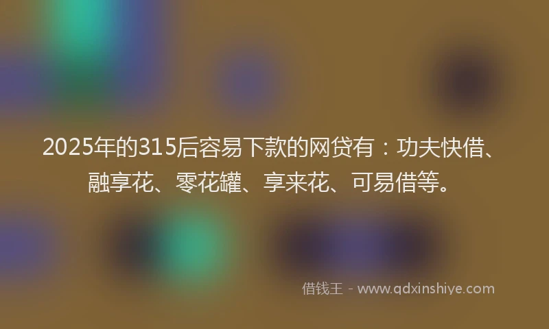 2025年的315后容易下款的网贷有：功夫快借、融享花、零花罐、享来花、可易借等。