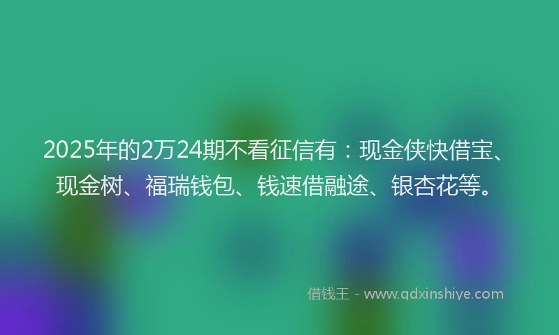 2025年的2万24期不看征信有：现金侠快借宝、现金树、福瑞钱包、钱速借融途、银杏花等。