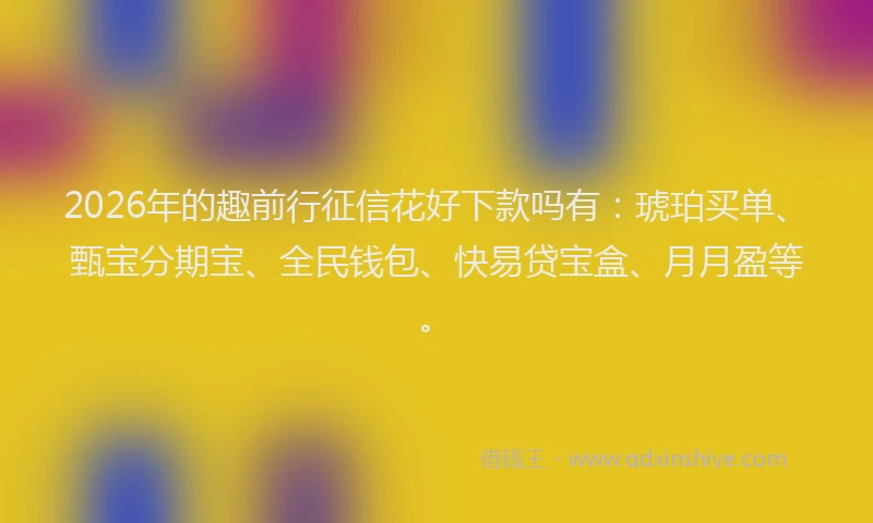 2026年的趣前行征信花好下款吗有：琥珀买单、甄宝分期宝、全民钱包、快易贷宝盒、月月盈等。