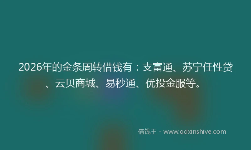 2026年的金条周转借钱有：支富通、苏宁任性贷、云贝商城、易秒通、优投金服等。