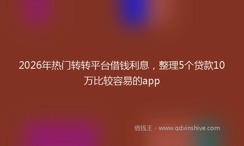2026年热门转转平台借钱利息，整理5个贷款10万比较容易的app