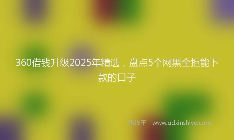 360借钱升级2025年精选,盘点5个网黑全拒能下款的口子