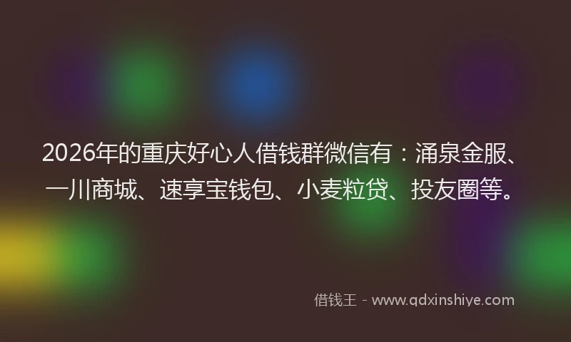 2026年的重庆好心人借钱群微信有：涌泉金服、一川商城、速享宝钱包、小麦粒贷、投友圈等。