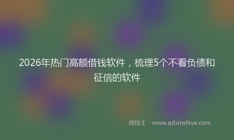 2026年热门高额借钱软件，梳理5个不看负债和征信的软件