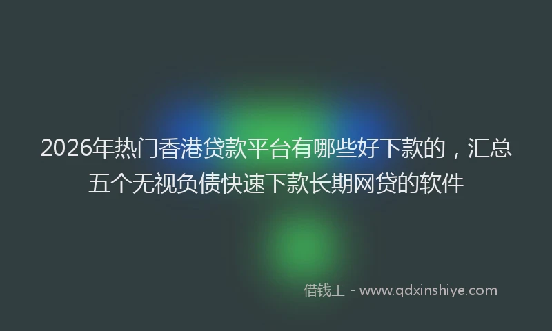 2026年热门香港贷款平台有哪些好下款的，汇总五个无视负债快速下款长期网贷的软件