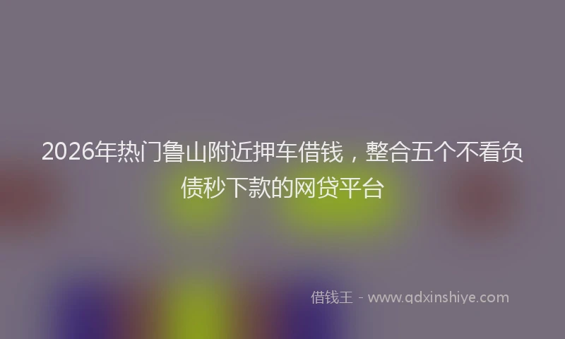 2026年热门鲁山附近押车借钱,整合五个不看负债秒下款的网贷平台