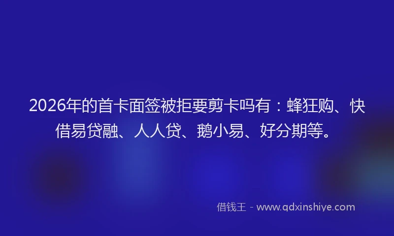 2026年的首卡面签被拒要剪卡吗有：蜂狂购、快借易贷融、人人贷、鹅小易、好分期等。