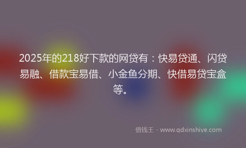 2025年的218好下款的网贷有：快易贷通、闪贷易融、借款宝易借、小金鱼分期、快借易贷宝盒等。