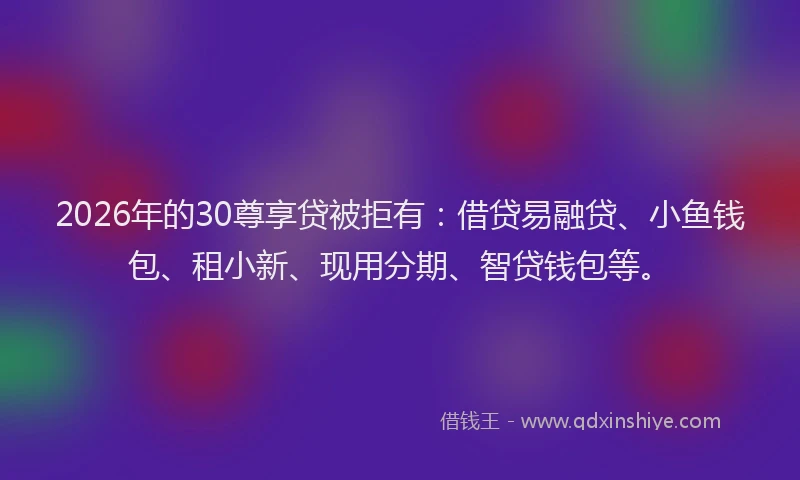 2026年的30尊享贷被拒有：借贷易融贷、小鱼钱包、租小新、现用分期、智贷钱包等。