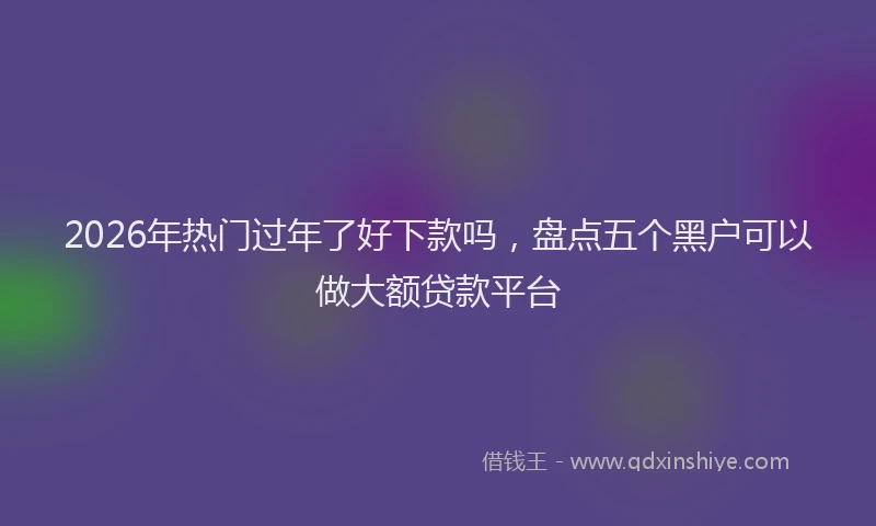 2026年热门过年了好下款吗，盘点五个黑户可以做大额贷款平台