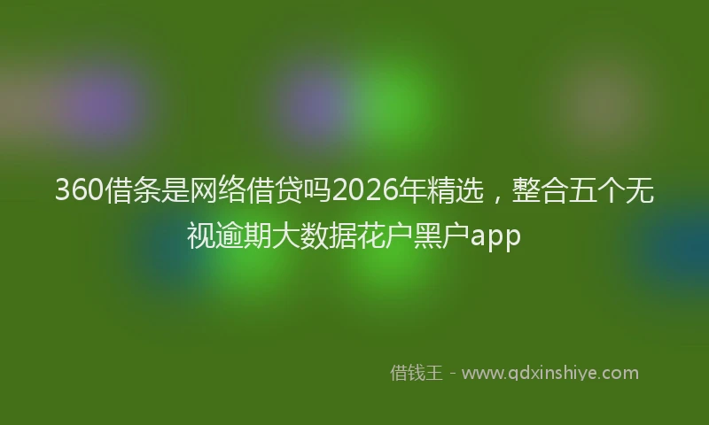 360借条是网络借贷吗2026年精选，整合五个无视逾期大数据花户黑户app