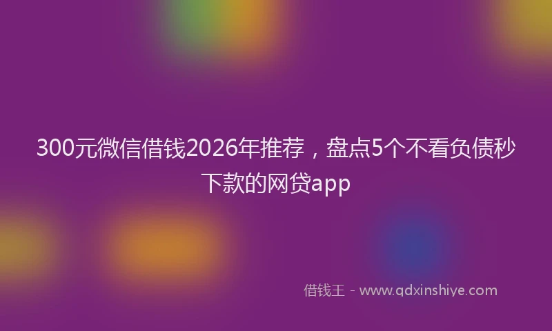 300元微信借钱2026年推荐，盘点5个不看负债秒下款的网贷app