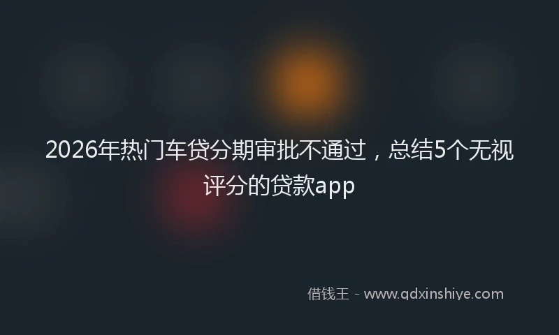 2026年热门车贷分期审批不通过，总结5个无视评分的贷款app