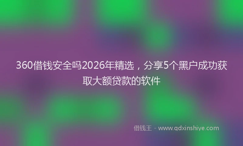 360借钱安全吗2026年精选，分享5个黑户成功获取大额贷款的软件