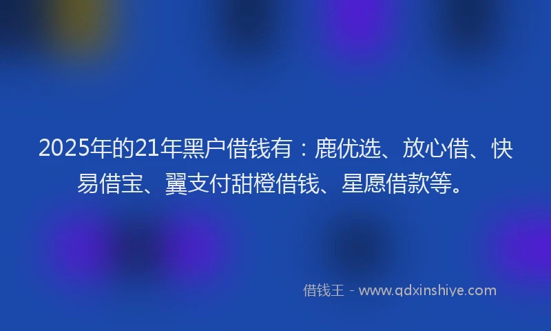 2025年的21年黑户借钱有：鹿优选、放心借、快易借宝、翼支付甜橙借钱、星愿借款等。