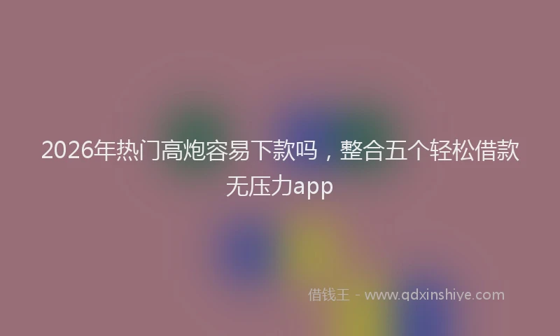 2026年热门高炮容易下款吗，整合五个轻松借款无压力app