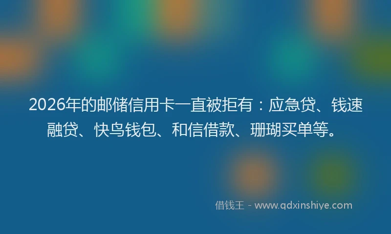 2026年的邮储信用卡一直被拒有：应急贷、钱速融贷、快鸟钱包、和信借款、珊瑚买单等。