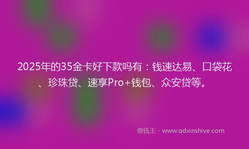 2025年的35金卡好下款吗有：钱速达易、口袋花、珍珠贷、速享Pro+钱包、众安贷等。