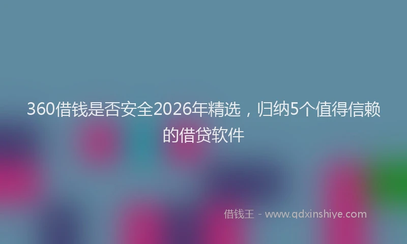 360借钱是否安全2026年精选，归纳5个值得信赖的借贷软件
