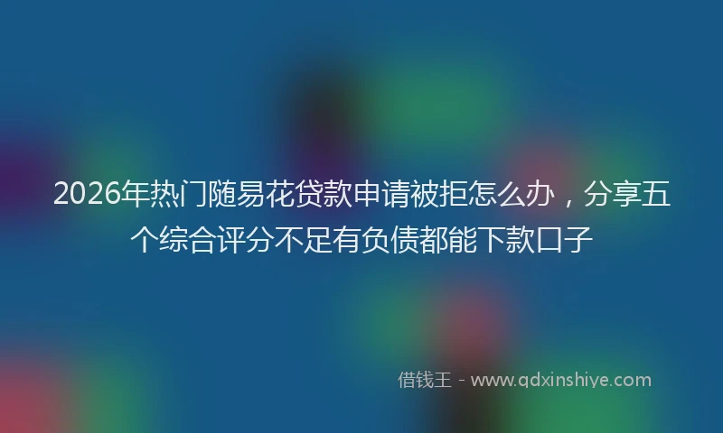 2026年热门随易花贷款申请被拒怎么办，分享五个综合评分不足有负债都能下款口子