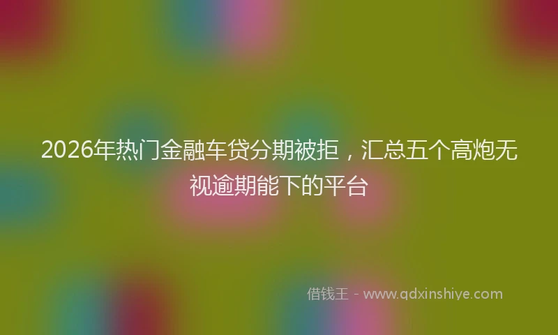 2026年热门金融车贷分期被拒，汇总五个高炮无视逾期能下的平台