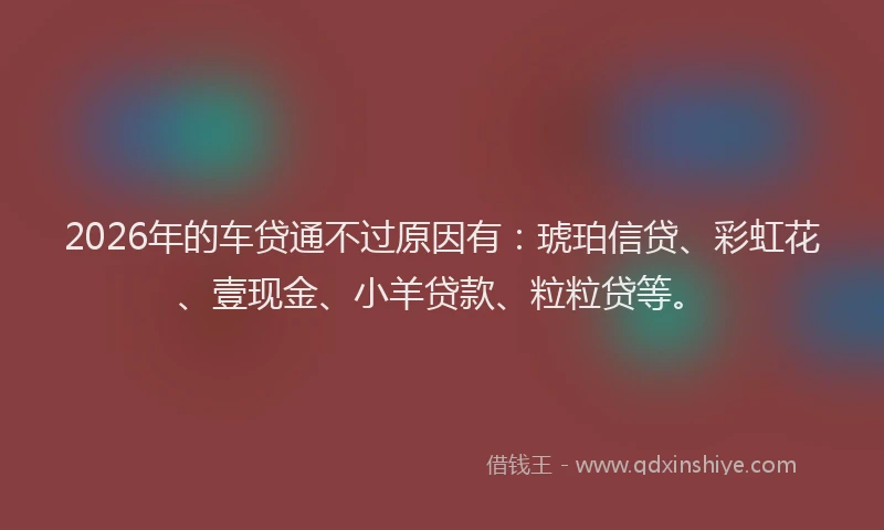 2026年的车贷通不过原因有：琥珀信贷、彩虹花、壹现金、小羊贷款、粒粒贷等。