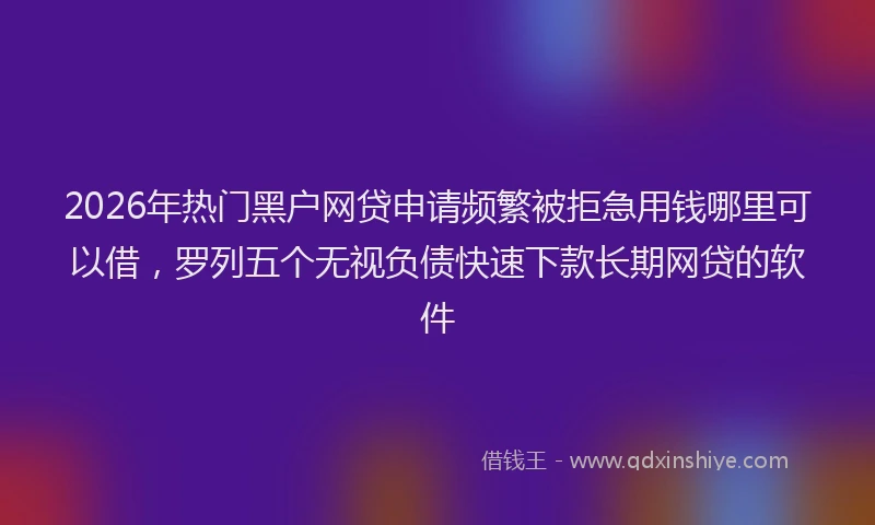 2026年热门黑户网贷申请频繁被拒急用钱哪里可以借，罗列五个无视负债快速下款长期网贷的软件