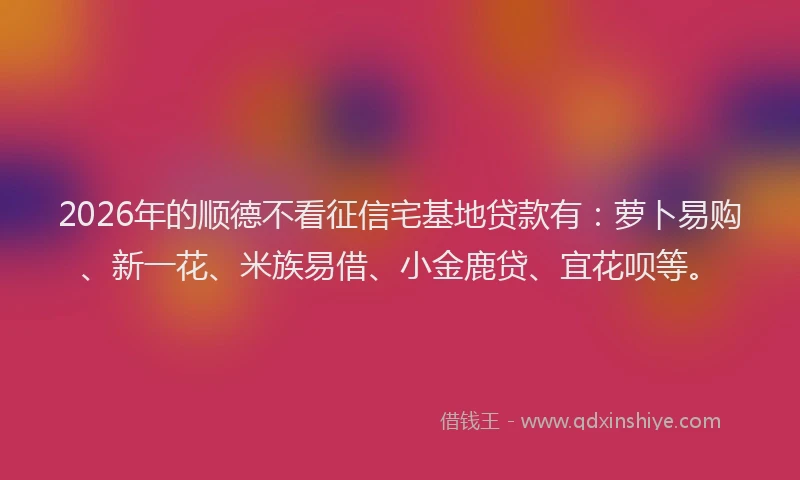 2026年的顺德不看征信宅基地贷款有：萝卜易购、新一花、米族易借、小金鹿贷、宜花呗等。
