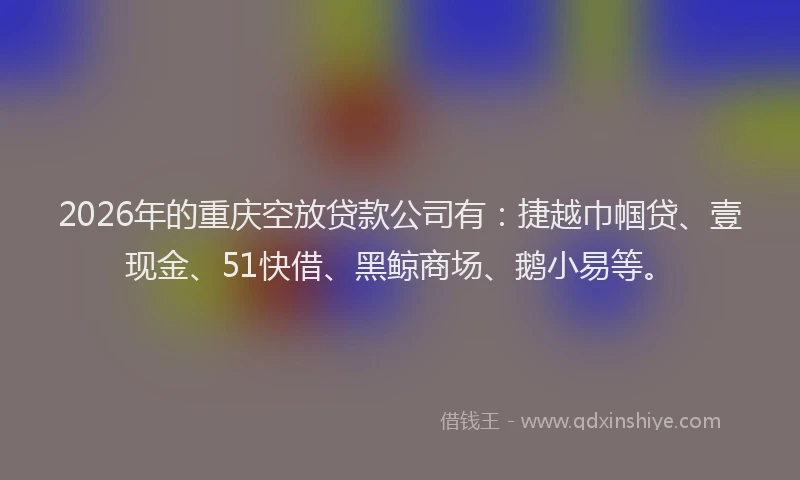 2026年的重庆空放贷款公司有：捷越巾帼贷、壹现金、51快借、黑鲸商场、鹅小易等。