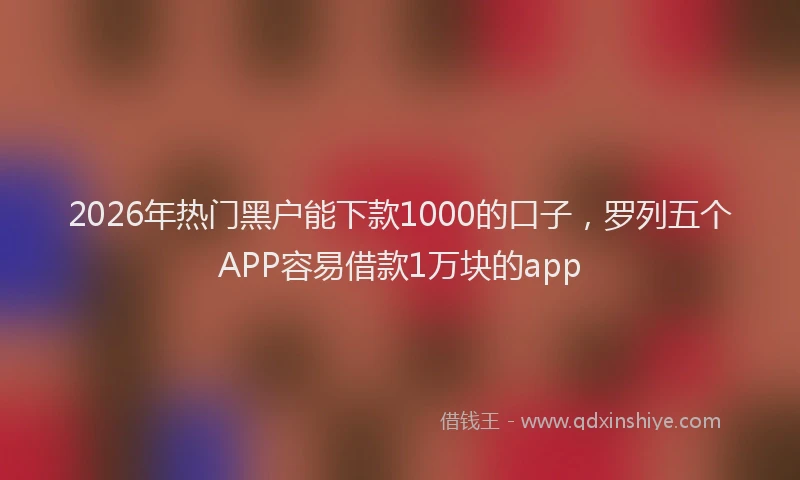 2026年热门黑户能下款1000的口子，罗列五个APP容易借款1万块的app