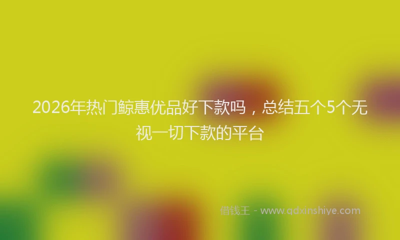 2026年热门鲸惠优品好下款吗，总结五个5个无视一切下款的平台