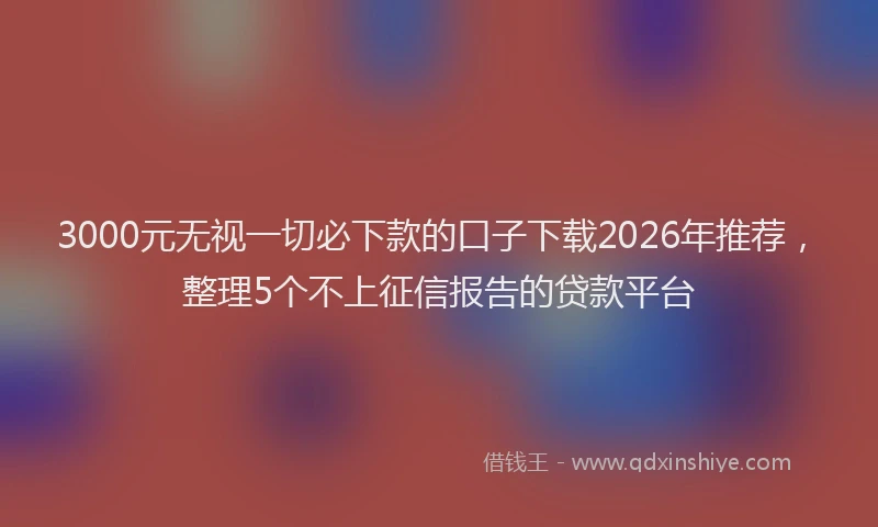 3000元无视一切必下款的口子下载2026年推荐，整理5个不上征信报告的贷款平台