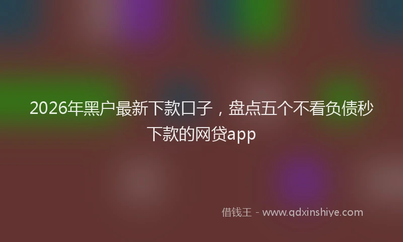 2026年黑户最新下款口子，盘点五个不看负债秒下款的网贷app