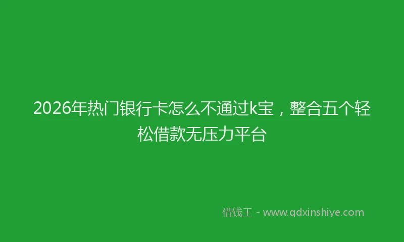 2026年热门银行卡怎么不通过k宝，整合五个轻松借款无压力平台