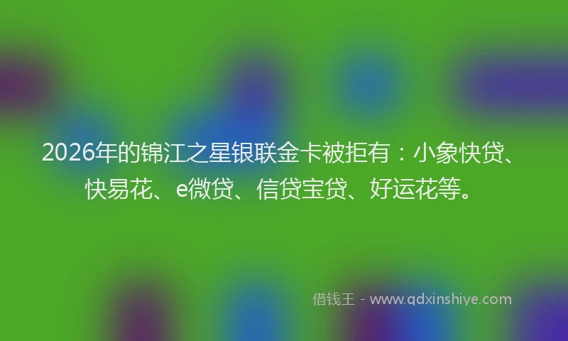 2026年的锦江之星银联金卡被拒有：小象快贷、快易花、e微贷、信贷宝贷、好运花等。