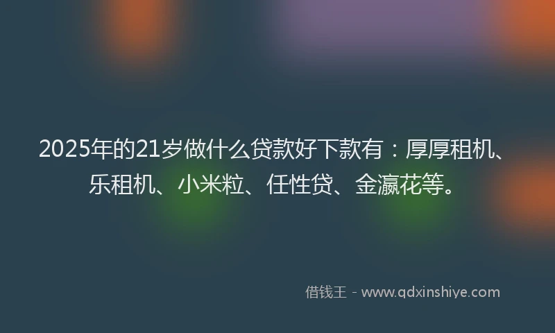 2025年的21岁做什么贷款好下款有：厚厚租机、乐租机、小米粒、任性贷、金瀛花等。