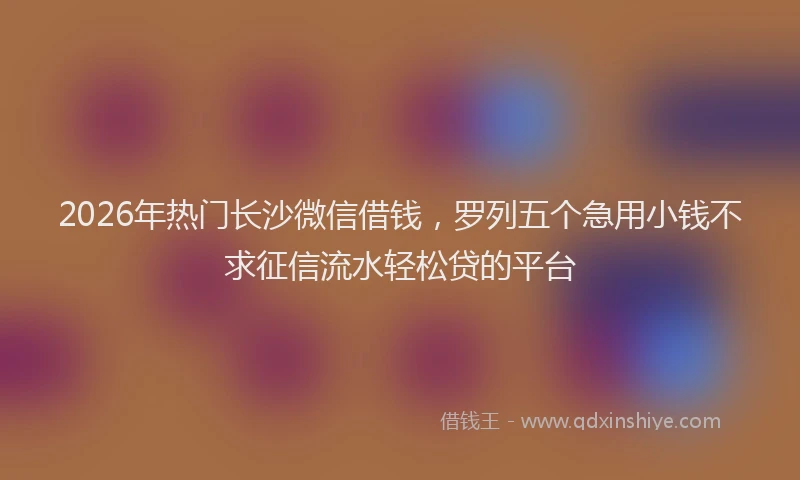 2026年热门长沙微信借钱，罗列五个急用小钱不求征信流水轻松贷的平台