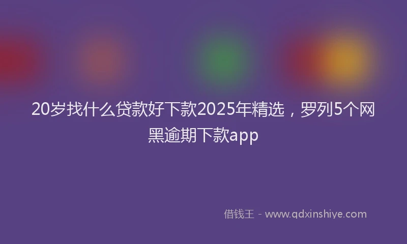 20岁找什么贷款好下款2025年精选，罗列5个网黑逾期下款app