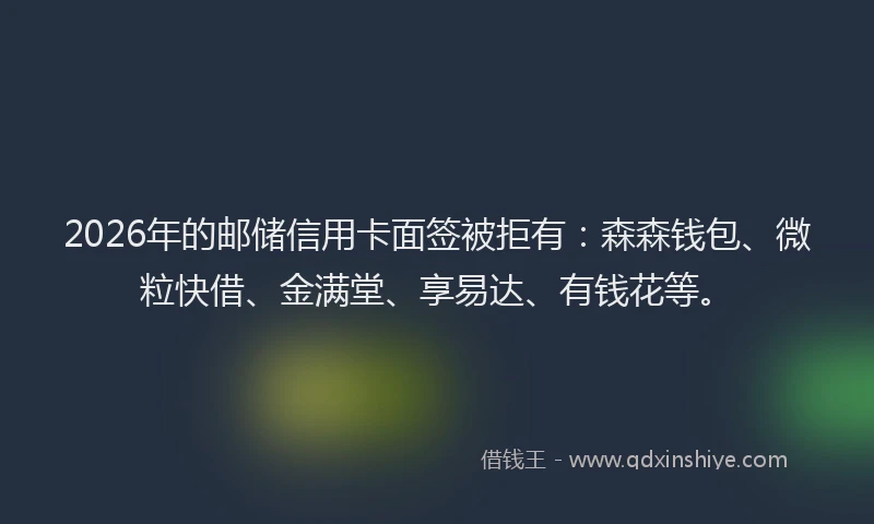 2026年的邮储信用卡面签被拒有：森森钱包、微粒快借、金满堂、享易达、有钱花等。