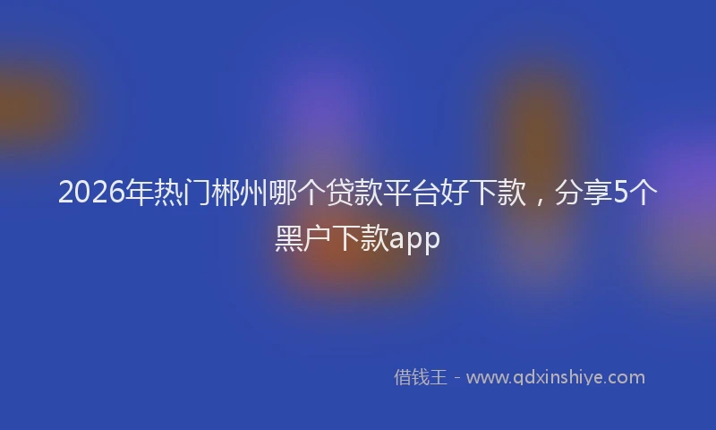 2026年热门郴州哪个贷款平台好下款，分享5个黑户下款app