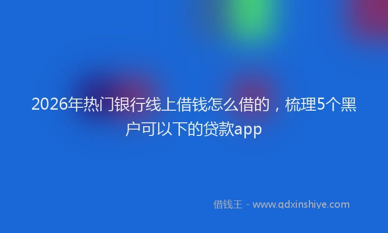 2026年热门银行线上借钱怎么借的，梳理5个黑户可以下的贷款app